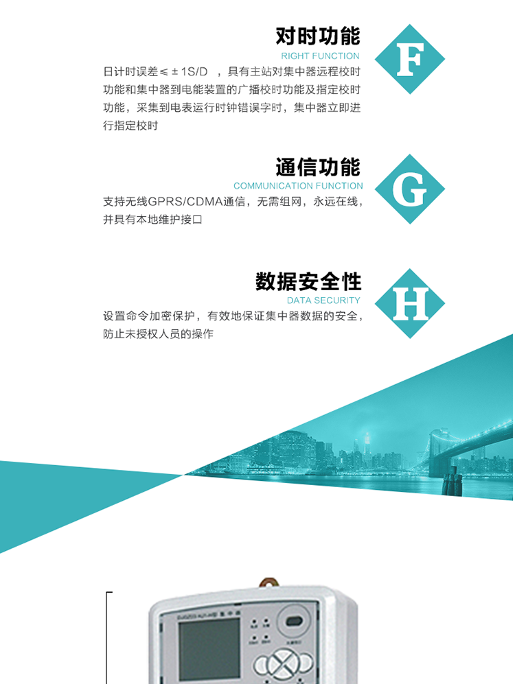 數(shù)據(jù)存儲，集中器具有64MB大容量存儲器FLASH，凍結(jié)數(shù)據(jù)定時保存，減少了FLASH的寫入次數(shù)。停電后，除實時數(shù)據(jù)外所有數(shù)據(jù)均自動保存，保存時間大于10年。
7、對時功能，日計時誤差≤±1s/d ，具有主站對集中器遠(yuǎn)程校時功能和集中器到電能裝置的廣播校時功能及指定校時功能，采集到電表運(yùn)行時鐘錯誤字時，集中器立即進(jìn)行指定校時。
8、通信功能，支持無線GPRS/CDMA通信，無需組網(wǎng)，永遠(yuǎn)在線，并具有本地維護(hù)接口
9、裝置數(shù)據(jù)訪問安全性
設(shè)置命令加密保護(hù)，有效地保證集中器數(shù)據(jù)的安全，防止未授權(quán)人員的操作