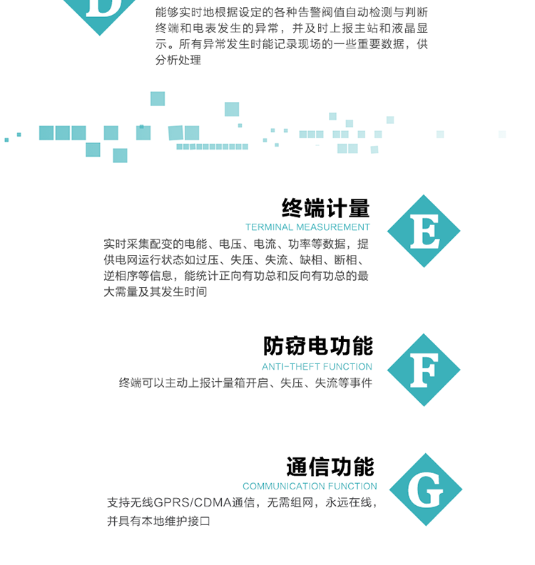 5、防竊電，終端可以主動(dòng)上報(bào)計(jì)量箱開啟、失壓、失流等事件
6、異常告警，能夠?qū)崟r(shí)地根據(jù)設(shè)定的各種告警閥值自動(dòng)檢測與判斷終端和電表發(fā)生的異常，并及時(shí)上報(bào)主站和液晶顯示。所有異常發(fā)生時(shí)能記錄現(xiàn)場的一些重要數(shù)據(jù)，供分析處理、
6、數(shù)據(jù)存儲(chǔ)，終端具有16 MB大容量存儲(chǔ)器FLASH，凍結(jié)數(shù)據(jù)定時(shí)保存，減少了FLASH的寫入次數(shù)。停電后，除實(shí)時(shí)數(shù)據(jù)外所有數(shù)據(jù)均自動(dòng)保存，保存時(shí)間大于10年。
7、通信功能，支持無線GPRS/CDMA通信，無需組網(wǎng)，永遠(yuǎn)在線，并具有本地維護(hù)接口