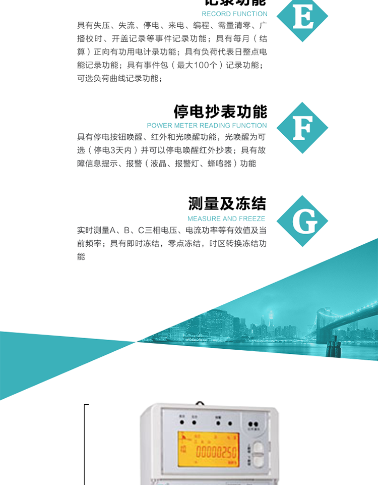 9）具有失壓、斷相、失流、過壓、欠壓、過流、電壓合格率、停來電、編程、需量清零、廣播校時等記錄功能。
10）實時測量A、B、C三相電壓、電流功率等有效值及當前頻率。
&nbsp;&nbsp; 11）具有停電按鈕喚醒、紅外和光喚醒功能，光喚醒為可選（停電3天內(nèi)）并可以停電喚醒紅外抄表。
&nbsp;&nbsp; 12）具有故障信息提示、報警（液晶、報警燈、蜂鳴器）功能。
13）具有每月（結(jié)算）正向有功用電計錄功能。
14）具有負荷代表日整點電能記錄功能。
&nbsp;&nbsp; 15）具有即時凍結(jié)，零點凍結(jié)，時區(qū)轉(zhuǎn)換凍結(jié)功能。
&nbsp;&nbsp; 16）具有事件包（最大100個）記錄功能?？砂错樞蛴涗洶l(fā)生各事件的時間，并可通過PC機將數(shù)據(jù)抄回。
&nbsp;&nbsp;&nbsp;17）可選負荷曲線記錄功能。
&nbsp;&nbsp; 18）可選開上蓋、端蓋記錄功能。
&nbsp;&nbsp; 19）可選三相無電壓時電流檢測功能（停電3天內(nèi)）。