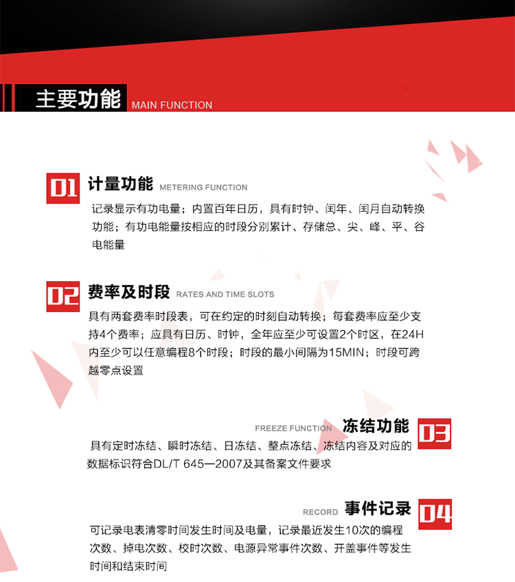 主要功能
1. 計(jì)量功能
記錄顯示有功電量
2. 計(jì)時(shí)功能
內(nèi)置百年日歷，具有時(shí)鐘、閏年、閏月自動(dòng)轉(zhuǎn)換功能。
3. 分時(shí)計(jì)量功能
有功電能量按相應(yīng)的時(shí)段分別累計(jì)、存儲(chǔ)總、尖、峰、平、谷電能量 
4. 費(fèi)率、時(shí)段： 
a）具有兩套費(fèi)率時(shí)段表，可在約定的時(shí)刻自動(dòng)轉(zhuǎn)換；每套費(fèi)率應(yīng)至少支持4個(gè)費(fèi)率。 
b）應(yīng)具有日歷、時(shí)鐘，全年應(yīng)至少可設(shè)置2個(gè)時(shí)區(qū)，在24h內(nèi)至少可以任意編程8個(gè)時(shí)段；時(shí)段的最小間隔為15min；時(shí)段可跨越零點(diǎn)設(shè)置。 
5. 凍結(jié)功能 
1. 定時(shí)凍結(jié)：按照約定的時(shí)間及間隔凍結(jié)電能量數(shù)據(jù)；每個(gè)凍結(jié)量至少應(yīng)保存60次。 
2. 瞬時(shí)凍結(jié)：在非正常情況下，凍結(jié)當(dāng)前的日歷、時(shí)間、所有電能量和重要測(cè)量的數(shù)據(jù)；瞬時(shí)凍結(jié)量應(yīng)保存最后3次的數(shù)據(jù)。 
3. 日凍結(jié)：存儲(chǔ)每天零點(diǎn)時(shí)刻的電能量，可存儲(chǔ)62天的數(shù)據(jù)。 
4. 整點(diǎn)凍結(jié)：存儲(chǔ)整點(diǎn)時(shí)刻或半點(diǎn)時(shí)刻的有功總電能，可存儲(chǔ)254個(gè)數(shù)據(jù)。
5. 凍結(jié)內(nèi)容及對(duì)應(yīng)的數(shù)據(jù)標(biāo)識(shí)符合DL/T 645—2007及其備案文件要求。 
6. 事件記錄 
可記錄電表清零時(shí)間發(fā)生時(shí)間及電量，記錄最近發(fā)生10次的編程次數(shù)、掉電次數(shù)、校時(shí)次數(shù)、電源異常事件次數(shù)、開(kāi)蓋事件等發(fā)生時(shí)間和結(jié)束時(shí)間。
7. 負(fù)荷記錄
電表可記錄負(fù)荷記錄內(nèi)容從“電壓、電流、頻率”、“有功功率”、“功率因數(shù)”、“有功總電能”四類數(shù)據(jù)項(xiàng)中任意組合，設(shè)定時(shí)間從1~60min之間任意設(shè)置，如設(shè)定時(shí)間為15min電表最少可記錄3天的數(shù)據(jù)，負(fù)荷記錄可通過(guò)POS機(jī)或RS485方式抄讀。
8. 設(shè)置與清零 
電能表出廠后不允許設(shè)置底度，不允許清零等一些參數(shù)設(shè)置。
9. 通訊功能
　　具有一路調(diào)制型紅外通訊接口、一路完全隔離的RS485通訊接口，方便現(xiàn)場(chǎng)維護(hù)和遠(yuǎn)程數(shù)據(jù)采集。通訊規(guī)約遵循DL/T 645 《多功能電能表通訊規(guī)約》，并可根據(jù)用戶要求定制通訊規(guī)約。