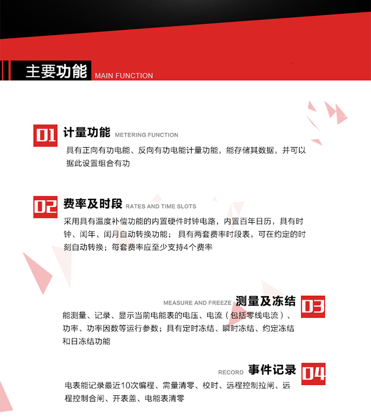 主要功能
1. 具有正向有功電能、反向有功電能計(jì)量功能，能存儲(chǔ)其數(shù)據(jù)，并可以據(jù)此設(shè)置組合有功。
2. 采用具有溫度補(bǔ)償功能的內(nèi)置硬件時(shí)鐘電路，內(nèi)置百年日歷，具有時(shí)鐘、閏年、閏月自動(dòng)轉(zhuǎn)換功能。
3. 具有兩套費(fèi)率時(shí)段表，可在約定的時(shí)刻自動(dòng)轉(zhuǎn)換；每套費(fèi)率應(yīng)至少支持4個(gè)費(fèi)率。
4. 費(fèi)控功能：通過(guò)無(wú)線等介質(zhì)和遠(yuǎn)程售電系統(tǒng)實(shí)現(xiàn)遠(yuǎn)程費(fèi)控方式。
5. 能測(cè)量、記錄、顯示當(dāng)前電能表的電壓、電流（包括零線電流）、功率、功率因數(shù)等運(yùn)行參數(shù)。
6. 電表能記錄最近10次編程、需量清零、校時(shí)、遠(yuǎn)程控制拉閘、遠(yuǎn)程控制合閘、開(kāi)表蓋、電能表清零。
7. 具有定時(shí)凍結(jié)、瞬時(shí)凍結(jié)、約定凍結(jié)和日凍結(jié)功能。
8. 通過(guò)固態(tài)介質(zhì)或虛擬介質(zhì)對(duì)電能表進(jìn)行參數(shù)設(shè)置、預(yù)存電費(fèi)、信息返寫(xiě)和下發(fā)遠(yuǎn)程控制命令操作時(shí)，通過(guò)嚴(yán)格的密碼驗(yàn)證或ESAM模塊等安全認(rèn)證，確保數(shù)據(jù)傳輸安全可靠。
9. 具有一路調(diào)制型紅外通訊接口、一路完全隔離的RS485通訊接口，方便現(xiàn)場(chǎng)維護(hù)和遠(yuǎn)程數(shù)據(jù)采集。也可通過(guò)無(wú)線抄表，可實(shí)時(shí)監(jiān)測(cè)電表運(yùn)行狀態(tài)。 