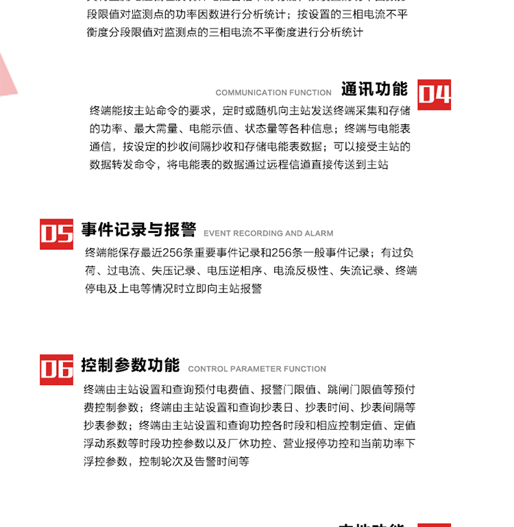 15、過電流
　　任意一相電流超過設(shè)定值（默認(rèn)值為1.3Ib），且持續(xù)時間超過設(shè)定的電流過負(fù)荷持續(xù)時間（默認(rèn)15分鐘）時就產(chǎn)生該相過電流告警事件。過電流告警事件發(fā)生后，任意一相電流小于設(shè)定值（默認(rèn)值為Ib），且持續(xù)時間超過設(shè)定的電流過負(fù)荷恢復(fù)時間（默認(rèn)15分鐘）就產(chǎn)生過電流告警恢復(fù)事件。
16、過電壓
　　任意一相電壓大于設(shè)定值（默認(rèn)值為130%Un）且持續(xù)時間超過設(shè)定的過電壓持續(xù)時間（默認(rèn)15分鐘）時就產(chǎn)生該相過電壓告警事件。過電壓告警事件發(fā)生后，對應(yīng)相電壓小于設(shè)定值（默認(rèn)值為115%Un），且持續(xù)時間超過設(shè)定的過電壓恢復(fù)時間（默認(rèn)15分鐘）就產(chǎn)生過電壓告警恢復(fù)事件。
17、欠電壓
　　任意一相電壓小于設(shè)定值（默認(rèn)值為70%Un）且持續(xù)時間超過設(shè)定的欠電壓持續(xù)時間（默認(rèn)15分鐘）時就產(chǎn)生該相欠電壓告警事件。欠電壓告警事件發(fā)生后，對應(yīng)相電壓大于設(shè)定值（默認(rèn)值為85%Un），且持續(xù)時間超過設(shè)定的欠電壓恢復(fù)時間（默認(rèn)15分鐘）就產(chǎn)生欠電壓告警恢復(fù)事件。
18、失壓記錄
a） 三相中任一相或兩相失壓，終端均正常工作并分相記錄累計失壓時間，同時記錄最近五次發(fā)生時刻、發(fā)生狀態(tài)和相應(yīng)的錯誤電量（正反向有功電量、正反向無功電量）。電壓判斷閥值為50%Un。 　
b） 失壓判斷時間小于60秒。
c） 能在終端液晶顯示屏上直接顯示有否失壓情況。
19、電壓逆相序
a） 當(dāng)三相電壓Ua、Ub、 Uc的過零順序不是Ua、Ub、 Uc順序關(guān)系時則產(chǎn)生電壓逆相序告警。
b） 判斷電壓逆相序及恢復(fù)的持續(xù)時間超過設(shè)定時間。
20、電流反極性
a） 當(dāng)某相電流二次側(cè)回路（進(jìn)線和出線接反）同名端接錯造成計量錯誤時產(chǎn)生該相的電流反極性告警。
b） 當(dāng)電流大于5% Ib時才開始判斷該相電流是否反極性。
21、失流記錄
a） 當(dāng)終端有三相工作電壓時，缺一相或兩相電流，分相記錄累計失流時間，同時記錄最近五次發(fā)生時刻、發(fā)生狀態(tài)和相應(yīng)的錯誤電量（正反向有功電量、正反向無功電量）。電流判斷閥值為啟動電流。
b） 失流判斷時間小于60秒。
c） 能在終端液晶顯示屏上直接顯示有否失流情況。
22、終端停電
　　終端失去交流電源或交流電源電壓降低到不能維持終端正常工作時終端產(chǎn)生終端停電告警。
23、終端上電
　　終端由停電狀態(tài)轉(zhuǎn)為主電源工作狀態(tài)時產(chǎn)生終端上電告警。
24、參數(shù)設(shè)置和查詢
25、費(fèi)率時段
　時區(qū)數(shù)　　　　　　4時區(qū)
　時段數(shù)　　　　　　每時區(qū)最多可設(shè)置10個時段
　費(fèi)率數(shù)　　　　　　4費(fèi)率（尖、峰、平、谷）
　時鐘誤差　　　　　帶溫度補(bǔ)償?shù)挠矔r鐘電路，時鐘精度優(yōu)于±0.5s/d
26、時鐘召測和對時
a） 終端能接收主站的時鐘召測和對時命令，對時誤差不超過3s。終端時鐘24h內(nèi)走時誤差小于0.5s。電源失電后，時鐘能保持正常工作。
b） TA變比、TV變比和電能表常數(shù)有脈沖輸入的終端能由主站或在當(dāng)?shù)卦O(shè)置和查詢TV變比KTV、TA變比KTA 以及電能表脈沖常數(shù)Kp（imp/kWh或imp /kvarh）。
27、限值參數(shù) 
　　終端由主站設(shè)置和查詢電壓及電流越限值、功率因數(shù)分段限值等。
28、功率控制參數(shù)
　　終端由主站設(shè)置和查詢功控各時段和相應(yīng)控制定值、定值浮動系數(shù)等時段功控參數(shù)以及廠休功控、營業(yè)報停功控和當(dāng)前功率下浮控參數(shù)，控制輪次及告警時間等。改變定值時有音響（或語音）信號。
29、預(yù)付費(fèi)控制參數(shù) 
　　終端由主站設(shè)置和查詢預(yù)付電費(fèi)值、報警門限值、跳閘門限值等預(yù)付費(fèi)控制參數(shù)。設(shè)置參數(shù)時有音響（或語音）信號。
30、終端參數(shù)
　　終端由主站設(shè)置和查詢終端組地址、終端配置及配置參數(shù)、通信參數(shù)等，并能查詢終端ID。
31、抄表參數(shù)
　　終端由主站設(shè)置和查詢抄表日、抄表時間、抄表間隔等抄表參數(shù)。
32、本地功能
33、本地狀態(tài)指示
　　終端有本地狀態(tài)指示，指示終端電源、通信、抄表等工作狀態(tài)。并可顯示當(dāng)前用電情況、抄表數(shù)據(jù)、終端參數(shù)、維護(hù)信息等。
34、本地維護(hù)接口 
　　終端有本地維護(hù)接口，通過維護(hù)接口設(shè)置終端參數(shù)，進(jìn)行軟件升級等。
35、本地用戶接口
a） 本地通信接口中有1路作為用戶數(shù)據(jù)接口，提供用戶數(shù)據(jù)服務(wù)功能。
b） 具有時鐘晶振頻率輸出接口。
c） 具有需量周期測試接口。
d） 面板有供實(shí)驗(yàn)室和現(xiàn)場校驗(yàn)用的有、無功電能脈沖輸出發(fā)光二極管。
36、異常報警功能
a） 計量裝置封印管理：非授權(quán)人開、關(guān)計量裝置門，主動上報開啟、關(guān)閉時間，當(dāng)時電量。
b） 電表端蓋、罩殼異常打開主動上報開啟時間、當(dāng)時電量。
c） 示度電量下降主動上報發(fā)生時間、前后電量。
d） 電表參數(shù)設(shè)置改變，主動上報發(fā)生時間、前后設(shè)置參數(shù)、前后電量。
e） 電壓斷1相或2相失電，終端聲光報警、主動上報發(fā)生、結(jié)束時間、斷相相別。
f） 供電系統(tǒng)三相電壓正常，表計（終端）電壓回路失壓，（電流回路電流大于10％Ib）。終端聲光報警、主動上報發(fā)生、結(jié)束時間、缺相相別以及當(dāng)時電量。
g） 終端負(fù)荷過載大于負(fù)荷閥值，終端報警、持續(xù)時間3分鐘以上，主動上報發(fā)生時間，在負(fù)荷減小過程中，檢測值小于負(fù)荷閥值、持續(xù)3分鐘以上，主動上報結(jié)束時間以及當(dāng)時電量。
h） 停電檢測、終端主板上裝配有大容量鋰電池，并且還有一塊備用電池，終端發(fā)生停電，至少保證與前置機(jī)通訊三次（上報失電時刻的日期、時間、有功、無功電量）的能力，并能在停電5分鐘內(nèi)檢測異常（如有無電流、CT一、二次是否短路等）并報警。
i） 上電檢測報警，終端上電后，主動上報上電時間、當(dāng)前電量并消除異常報警信息。
g） 功率（或電流）差動檢測及報警，上報發(fā)生、結(jié)束時間、當(dāng)時電量。
k） 電壓逆相序檢測及報警功能，上報發(fā)生、結(jié)束時間。
l） 電流反極性（逆相序）檢測及報警，上報發(fā)生、結(jié)束時間、當(dāng)時電量。
m） 表計電池電壓過低報警，并上報。
n） 三相負(fù)荷不平衡檢測，任一相電流（IX）和三相電流平均值（IP）之差，除以三相電流平均值（IP）大于預(yù)置的三相負(fù)荷不平衡閥值時，終端判定三相負(fù)荷不平衡，終端報警，并主動上報不平衡發(fā)生時間、不平衡相別及當(dāng)前電量。當(dāng)三相電流恢復(fù)平衡后，終端撤除報警，并主動上報不平衡恢復(fù)時間、當(dāng)前電量。三相負(fù)荷不平衡閥值默認(rèn)為20%In。
37、終端維護(hù)
38、自檢自恢復(fù)
　　終端有自測試、自診斷功能，發(fā)現(xiàn)終端的部件工作異常有記錄。
39、終端初始化
　　終端接收到主站下發(fā)的初始化命令后，分別對硬件、參數(shù)區(qū)、數(shù)據(jù)區(qū)進(jìn)行初始化，參數(shù)區(qū)置為缺省值，數(shù)據(jù)區(qū)清零，控制解除。
40、安全防護(hù) 
a） 所有參數(shù)、功率設(shè)置、電量清零、需量清零、誤差調(diào)整等（除廣播校時外）必須加硬件防護(hù)。
b） 表計出廠后，不能用軟件對其進(jìn)行誤差調(diào)整。
c） 編程設(shè)置密碼保護(hù)，密碼位數(shù)不少于6位。通過光口本地編程和通過RS485接口遠(yuǎn)程編程內(nèi)容要嚴(yán)格分級區(qū)分。
d） 所有通信接口（RS485、光電接口、手持電腦接口）均需加口令防護(hù)，進(jìn)行安全驗(yàn)證。
e） 光電通訊口采用吸附式，禁止使用調(diào)制型紅外通訊。
f） 僅有一相有電時，終端能正常工作。在失去交流電源的條件下，終端具有數(shù)據(jù)保持和維持時鐘芯片工作，并至少具有與主站通訊三次（上報失電時刻的日期、時間、有功、無功電量）的能力。
g） 工作時不允許發(fā)生死機(jī)。
h） 具有停電抄表功能。
i） 線路停電后，所有測量數(shù)據(jù)不會丟失，且保存時間在3年及以上。 