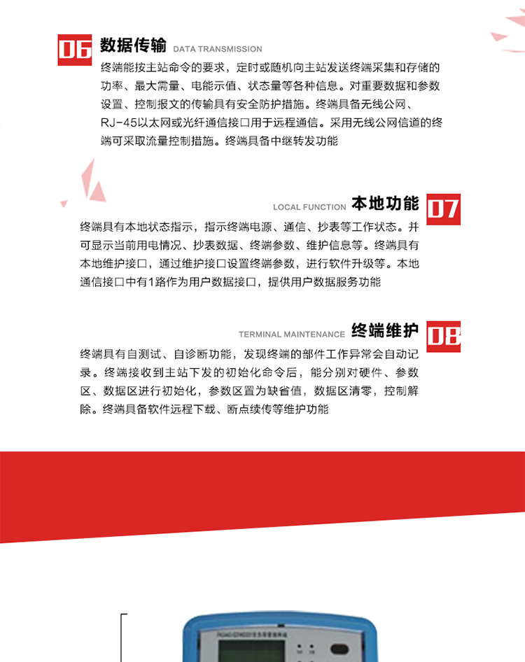 4、控制功能 
終端具備的控制功能主要分為功率定值控制（時(shí)段功控、廠休功控、營(yíng)業(yè)報(bào)停功控、當(dāng)前功率下浮功控）、電量定值控制（月電控、購(gòu)電控）、保電/剔除、遠(yuǎn)方控制這四大類(lèi)。 
5、事件記錄
終端根據(jù)主站設(shè)置的事件屬性按照重要事件和一般事件分類(lèi)記錄。每條記錄的內(nèi)容包括事件類(lèi)型、發(fā)生時(shí)間及相關(guān)情況。對(duì)于主站設(shè)置的重要事件，當(dāng)事件發(fā)生后終端實(shí)時(shí)刷新重要事件計(jì)數(shù)器內(nèi)容，記為記錄，并可以通過(guò)主站請(qǐng)求訪問(wèn)召測(cè)事件記錄，對(duì)于采用平衡傳輸信道的終端應(yīng)直接將重要事件主動(dòng)及時(shí)上報(bào)主站。對(duì)于主站設(shè)置的一般事件，當(dāng)事件發(fā)生后終端實(shí)時(shí)刷新一般事件計(jì)數(shù)器內(nèi)容，記為事件記錄，等待主站查詢。
6、數(shù)據(jù)傳輸
終端能按主站命令的要求，定時(shí)或隨機(jī)向主站發(fā)送終端采集和存儲(chǔ)的功率、最大需量、電能示值、狀態(tài)量等各種信息。對(duì)重要數(shù)據(jù)和參數(shù)設(shè)置、控制報(bào)文的傳輸具有安全防護(hù)措施。終端具備無(wú)線公網(wǎng)、RJ-45以太網(wǎng)或光纖通信接口用于遠(yuǎn)程通信。采用無(wú)線公網(wǎng)信道的終端可采取流量控制措施。終端具備中繼轉(zhuǎn)發(fā)功能。
7、本地功能
終端具有本地狀態(tài)指示，指示終端電源、通信、抄表等工作狀態(tài)。并可顯示當(dāng)前用電情況、抄表數(shù)據(jù)、終端參數(shù)、維護(hù)信息等。終端具有本地維護(hù)接口，通過(guò)維護(hù)接口設(shè)置終端參數(shù)，進(jìn)行軟件升級(jí)等。本地通信接口中有1路作為用戶數(shù)據(jù)接口，提供用戶數(shù)據(jù)服務(wù)功能。由用戶根據(jù)需要查詢實(shí)時(shí)用電數(shù)據(jù)和參數(shù)（如用電曲線、時(shí)段費(fèi)率、購(gòu)用電信息等）、供電信息（如停限電通知、電價(jià)信息、催費(fèi)信息等）、告警信息等。
8、終端維護(hù) 終端具有自測(cè)試、自診斷功能，發(fā)現(xiàn)終端的部件工作異常會(huì)自動(dòng)記錄。終端接收到主站下發(fā)的初始化命令后，能分別對(duì)硬件、參數(shù)區(qū)、數(shù)據(jù)區(qū)進(jìn)行初始化，參數(shù)區(qū)置為缺省值，數(shù)據(jù)區(qū)清零，控制解除。終端具備軟件遠(yuǎn)程下載、斷點(diǎn)續(xù)傳等維護(hù)功能。